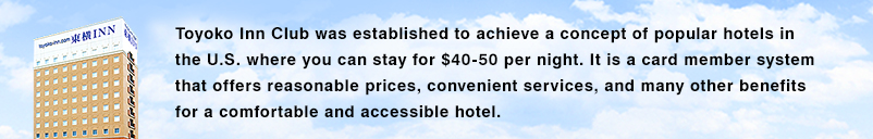 Toyoko Inn Club nació en base a la idea de "un hotel que se puede hospedar en 40 a 50 dólares", que es apoyado por muchas personas en los Estados Unidos. El sistema de membresía de tarjeta de Toyoko Inn está lleno de beneficios y está dirigido a un hotel cómodo y familiar, que ofrece servicios convenientes a precios razonables para nuestros clientes.