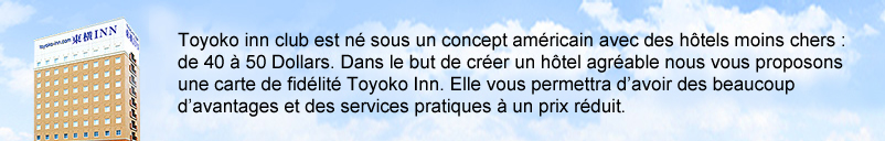 Toyoko inn club est né sous un concept américain avec des hôtels moins chers :de 40 à 50 Dollars. Dans le but de créer un hôtel agréable nous vous proposons une carte de fidélité Toyoko Inn. Elle vous permettra d’avoir des beaucoup d’avantages et des services pratiques à un prix réduit.